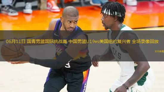 06月11日 國青男籃國際挑戰(zhàn)賽 中國男籃U19vs美國紐約復興者 全場錄像回放