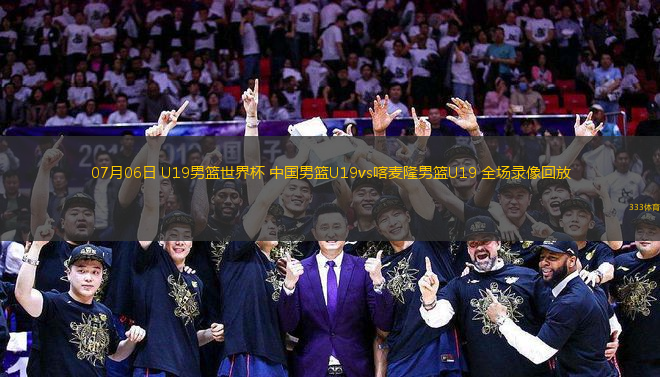 07月06日 U19男籃世界杯 中國男籃U19vs喀麥隆男籃U19 全場錄像回放