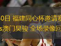 07月30日 福建同心杯邀請(qǐng)賽 福建潯興vs澳門昊駿 全場(chǎng)錄像回放